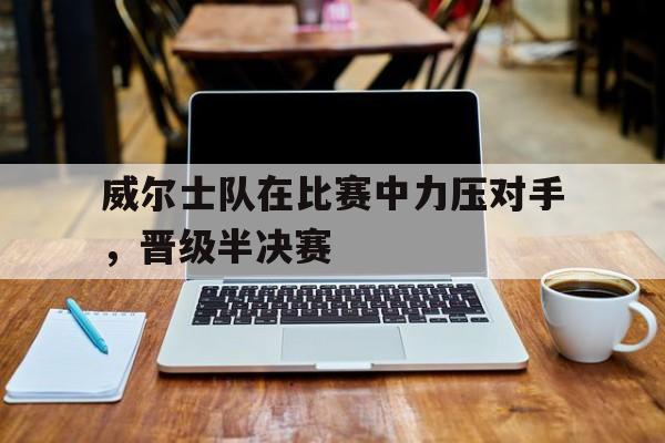 威尔士队在比赛中力压对手,晋级半决赛的简单介绍 威尔士队在比赛中力压对手,晋级半决赛的简单介绍